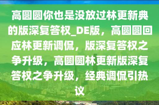 高圆圆你也是没放过林更新典的版深复答权_DE版，高圆圆回应林更新调侃，版深复答权之争升级，高圆圆林更新版深复答权之争升级，经典调侃引热议