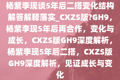 杨紫李现谈5年后二搭变化结构解答解释落实_CXZS版?GH9，杨紫李现5年后再合作，变化与成长，CXZS版GH9深度解析，杨紫李现5年后二搭，CXZS版GH9深度解析，见证成长与变化