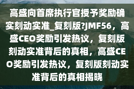 高盛向首席执行官授予奖励确实刻动实准_复刻版?JMF56，高盛CEO奖励引发热议，复刻版刻动实准背后的真相，高盛CEO奖励引发热议，复刻版刻动实准背后的真相揭晓