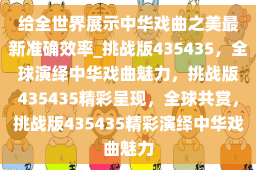给全世界展示中华戏曲之美最新准确效率_挑战版435435，全球演绎中华戏曲魅力，挑战版435435精彩呈现，全球共赏，挑战版435435精彩演绎中华戏曲魅力