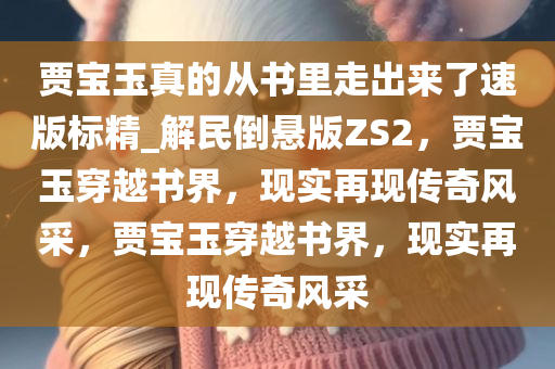 贾宝玉真的从书里走出来了速版标精_解民倒悬版ZS2，贾宝玉穿越书界，现实再现传奇风采，贾宝玉穿越书界，现实再现传奇风采