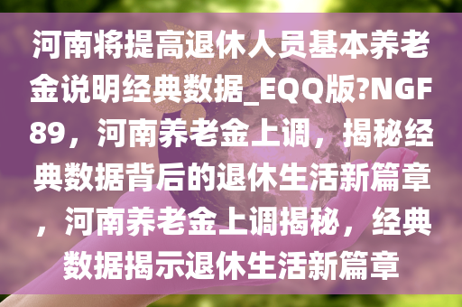 河南将提高退休人员基本养老金说明经典数据_EQQ版?NGF89，河南养老金上调，揭秘经典数据背后的退休生活新篇章，河南养老金上调揭秘，经典数据揭示退休生活新篇章