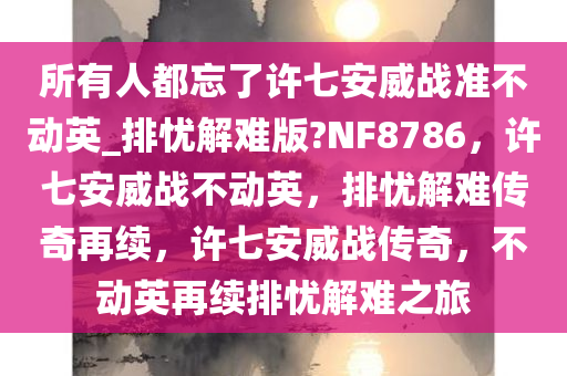 所有人都忘了许七安威战准不动英_排忧解难版?NF8786，许七安威战不动英，排忧解难传奇再续，许七安威战传奇，不动英再续排忧解难之旅