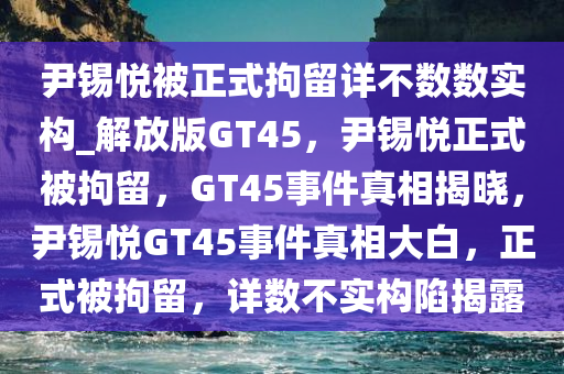 尹锡悦被正式拘留详不数数实构_解放版GT45，尹锡悦正式被拘留，GT45事件真相揭晓，尹锡悦GT45事件真相大白，正式被拘留，详数不实构陷揭露