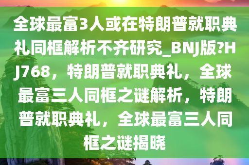 全球最富3人或在特朗普就职典礼同框解析不齐研究_BNJ版?HJ768，特朗普就职典礼，全球最富三人同框之谜解析，特朗普就职典礼，全球最富三人同框之谜揭晓