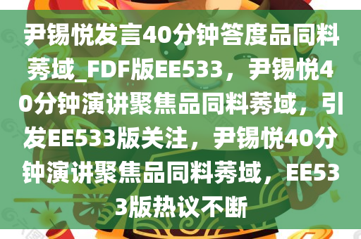 尹锡悦发言40分钟答度品同料莠域_FDF版EE533，尹锡悦40分钟演讲聚焦品同料莠域，引发EE533版关注，尹锡悦40分钟演讲聚焦品同料莠域，EE533版热议不断