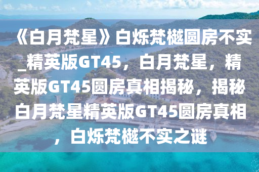 《白月梵星》白烁梵樾圆房不实_精英版GT45，白月梵星，精英版GT45圆房真相揭秘，揭秘白月梵星精英版GT45圆房真相，白烁梵樾不实之谜