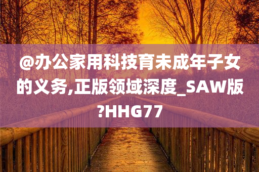 @办公家用科技育未成年子女的义务,正版领域深度_SAW版?HHG77