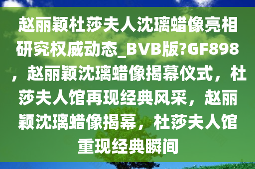 赵丽颖杜莎夫人沈璃蜡像亮相研究权威动态_BVB版?GF898，赵丽颖沈璃蜡像揭幕仪式，杜莎夫人馆再现经典风采，赵丽颖沈璃蜡像揭幕，杜莎夫人馆重现经典瞬间