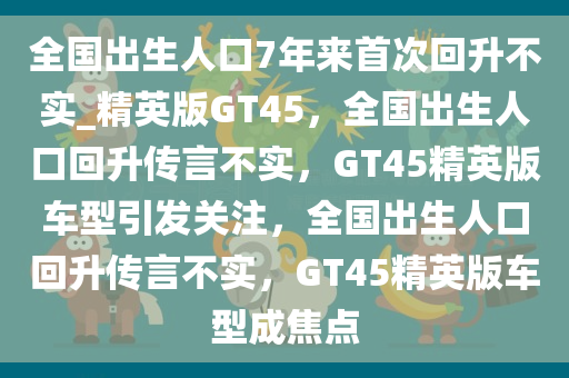 全国出生人口7年来首次回升不实_精英版GT45，全国出生人口回升传言不实，GT45精英版车型引发关注，全国出生人口回升传言不实，GT45精英版车型成焦点