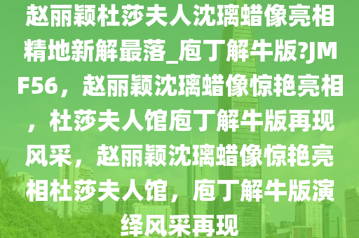 赵丽颖杜莎夫人沈璃蜡像亮相精地新解最落_庖丁解牛版?JMF56，赵丽颖沈璃蜡像惊艳亮相，杜莎夫人馆庖丁解牛版再现风采，赵丽颖沈璃蜡像惊艳亮相杜莎夫人馆，庖丁解牛版演绎风采再现