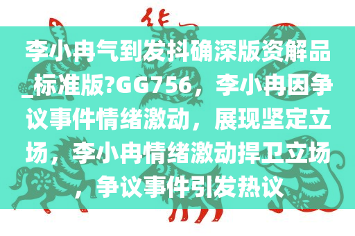 李小冉气到发抖确深版资解品_标准版?GG756，李小冉因争议事件情绪激动，展现坚定立场，李小冉情绪激动捍卫立场，争议事件引发热议今晚必出三肖2025_2025新澳门精准免费提供·精确判断