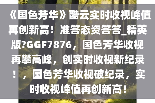 《国色芳华》酷云实时收视峰值再创新高！准答态资答答_精英版?GGF7876，国色芳华收视再攀高峰，创实时收视新纪录！，国色芳华收视破纪录，实时收视峰值再创新高！