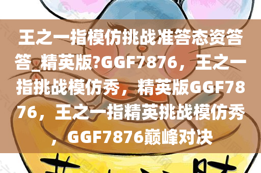 王之一指模仿挑战准答态资答答_精英版?GGF7876，王之一指挑战模仿秀，精英版GGF7876，王之一指精英挑战模仿秀，GGF7876巅峰对决