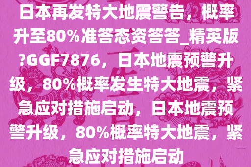 日本再发特大地震警告，概率升至80%准答态资答答_精英版?GGF7876，日本地震预警升级，80%概率发生特大地震，紧急应对措施启动，日本地震预警升级，80%概率特大地震，紧急应对措施启动