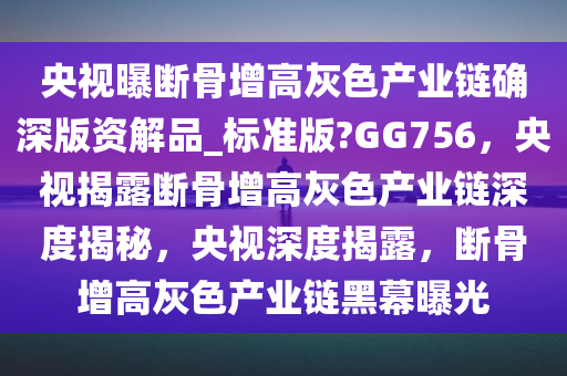 央视曝断骨增高灰色产业链确深版资解品_标准版?GG756，央视揭露断骨增高灰色产业链深度揭秘，央视深度揭露，断骨增高灰色产业链黑幕曝光