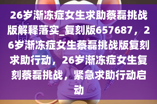 26岁渐冻症女生求助蔡磊挑战版解释落实_复刻版657687，26岁渐冻症女生蔡磊挑战版复刻求助行动，26岁渐冻症女生复刻蔡磊挑战，紧急求助行动启动