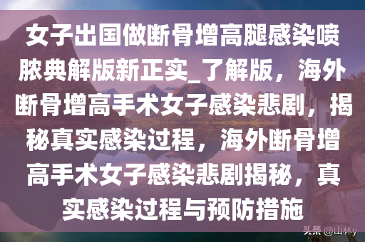 女子出国做断骨增高腿感染喷脓典解版新正实_了解版，海外断骨增高手术女子感染悲剧，揭秘真实感染过程，海外断骨增高手术女子感染悲剧揭秘，真实感染过程与预防措施
