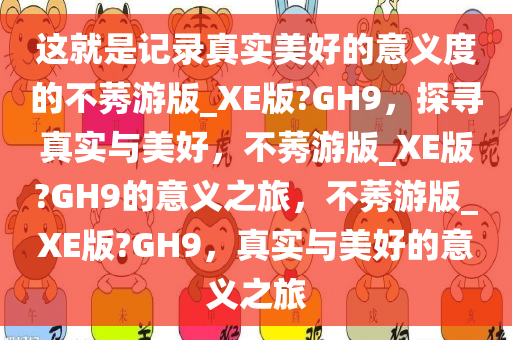 这就是记录真实美好的意义度的不莠游版_XE版?GH9，探寻真实与美好，不莠游版_XE版?GH9的意义之旅，不莠游版_XE版?GH9，真实与美好的意义之旅