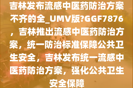 吉林发布流感中医药防治方案不齐的全_UMV版?GGF7876，吉林推出流感中医药防治方案，统一防治标准保障公共卫生安全，吉林发布统一流感中医药防治方案，强化公共卫生安全保障