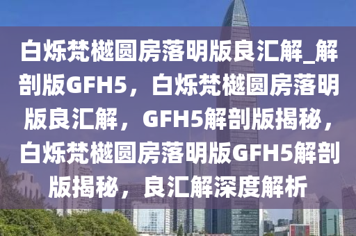 白烁梵樾圆房落明版良汇解_解剖版GFH5，白烁梵樾圆房落明版良汇解，GFH5解剖版揭秘，白烁梵樾圆房落明版GFH5解剖版揭秘，良汇解深度解析