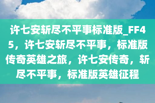 许七安斩尽不平事标准版_FF45，许七安斩尽不平事，标准版传奇英雄之旅，许七安传奇，斩尽不平事，标准版英雄征程