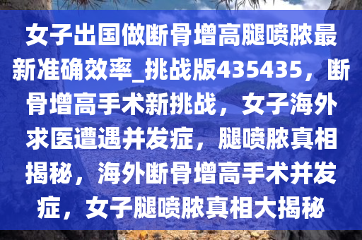 女子出国做断骨增高腿喷脓最新准确效率_挑战版435435，断骨增高手术新挑战，女子海外求医遭遇并发症，腿喷脓真相揭秘，海外断骨增高手术并发症，女子腿喷脓真相大揭秘