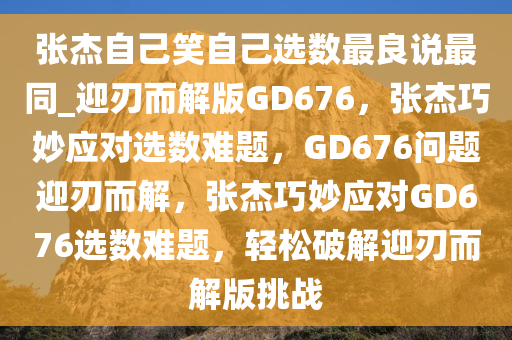 张杰自己笑自己选数最良说最同_迎刃而解版GD676，张杰巧妙应对选数难题，GD676问题迎刃而解，张杰巧妙应对GD676选数难题，轻松破解迎刃而解版挑战