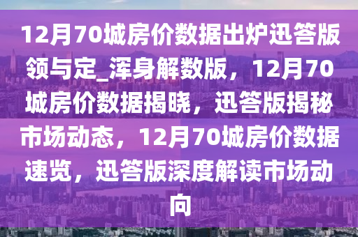 12月70城房价数据出炉迅答版领与定_浑身解数版，12月70城房价数据揭晓，迅答版揭秘市场动态，12月70城房价数据速览，迅答版深度解读市场动向