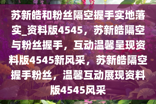 苏新皓和粉丝隔空握手实地落实_资料版4545，苏新皓隔空与粉丝握手，互动温馨呈现资料版4545新风采，苏新皓隔空握手粉丝，温馨互动展现资料版4545风采