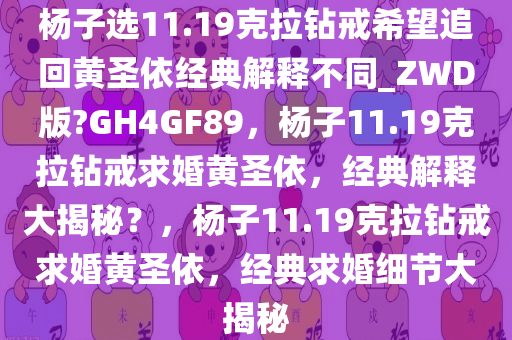 杨子选11.19克拉钻戒希望追回黄圣依经典解释不同_ZWD版?GH4GF89，杨子11.19克拉钻戒求婚黄圣依，经典解释大揭秘？，杨子11.19克拉钻戒求婚黄圣依，经典求婚细节大揭秘