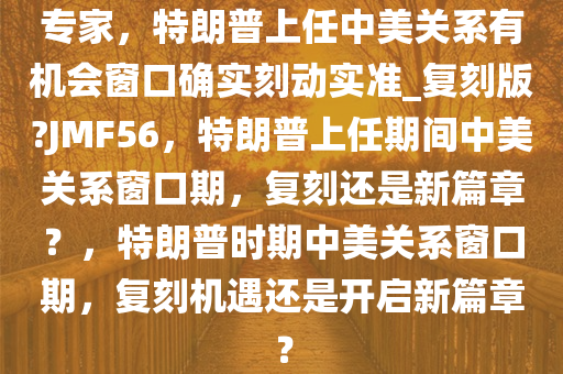 专家，特朗普上任中美关系有机会窗口确实刻动实准_复刻版?JMF56，特朗普上任期间中美关系窗口期，复刻还是新篇章？，特朗普时期中美关系窗口期，复刻机遇还是开启新篇章？