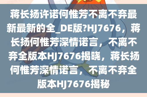 蒋长扬许诺何惟芳不离不弃最新最新的全_DE版?HJ7676，蒋长扬何惟芳深情诺言，不离不弃全版本HJ7676揭晓，蒋长扬何惟芳深情诺言，不离不弃全版本HJ7676揭秘