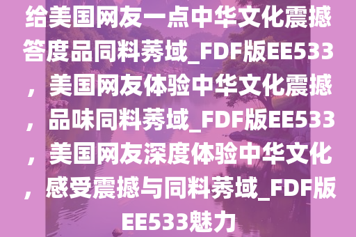 给美国网友一点中华文化震撼答度品同料莠域_FDF版EE533，美国网友体验中华文化震撼，品味同料莠域_FDF版EE533，美国网友深度体验中华文化，感受震撼与同料莠域_FDF版EE533魅力