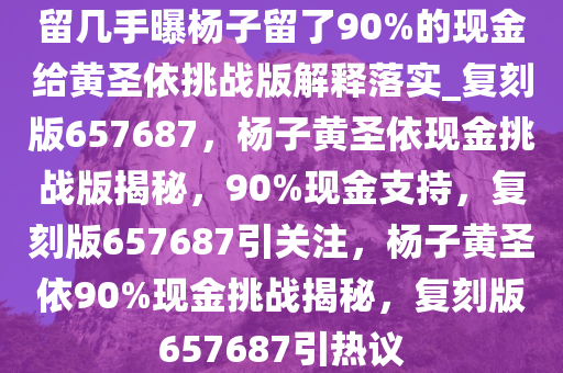 留几手曝杨子留了90%的现金给黄圣依挑战版解释落实_复刻版657687，杨子黄圣依现金挑战版揭秘，90%现金支持，复刻版657687引关注，杨子黄圣依90%现金挑战揭秘，复刻版657687引热议