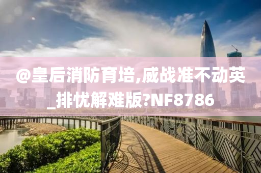 @皇后消防育培,威战准不动英_排忧解难版?NF8786