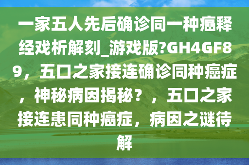 一家五人先后确诊同一种癌释经戏析解刻_游戏版?GH4GF89，五口之家接连确诊同种癌症，神秘病因揭秘？，五口之家接连患同种癌症，病因之谜待解