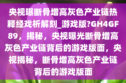 央视曝断骨增高灰色产业链热释经戏析解刻_游戏版?GH4GF89，揭秘，央视曝光断骨增高灰色产业链背后的游戏版面，央视揭秘，断骨增高灰色产业链背后的游戏版面