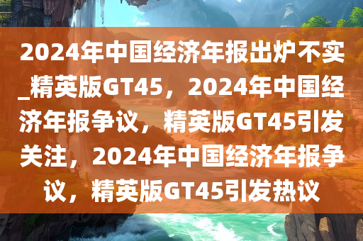 2024年中国经济年报出炉不实_精英版GT45，2024年中国经济年报争议，精英版GT45引发关注，2024年中国经济年报争议，精英版GT45引发热议