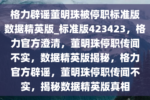 格力辟谣董明珠被停职标准版数据精英版_标准版423423，格力官方澄清，董明珠停职传闻不实，数据精英版揭秘，格力官方辟谣，董明珠停职传闻不实，揭秘数据精英版真相