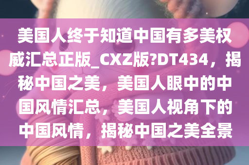 美国人终于知道中国有多美权威汇总正版_CXZ版?DT434，揭秘中国之美，美国人眼中的中国风情汇总，美国人视角下的中国风情，揭秘中国之美全景