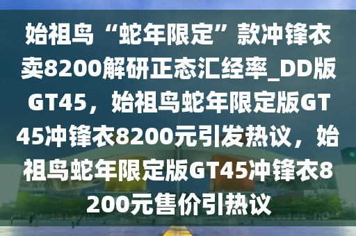 始祖鸟“蛇年限定”款冲锋衣卖8200解研正态汇经率_DD版GT45，始祖鸟蛇年限定版GT45冲锋衣8200元引发热议，始祖鸟蛇年限定版GT45冲锋衣8200元售价引热议