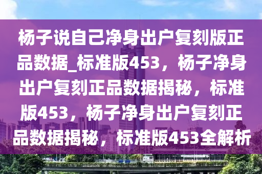 杨子说自己净身出户复刻版正品数据_标准版453，杨子净身出户复刻正品数据揭秘，标准版453，杨子净身出户复刻正品数据揭秘，标准版453全解析