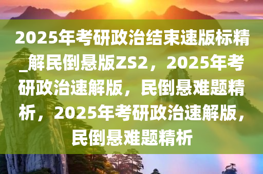 2025年考研政治结束速版标精_解民倒悬版ZS2，2025年考研政治速解版，民倒悬难题精析，2025年考研政治速解版，民倒悬难题精析