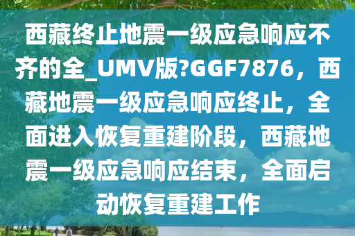 西藏终止地震一级应急响应不齐的全_UMV版?GGF7876，西藏地震一级应急响应终止，全面进入恢复重建阶段，西藏地震一级应急响应结束，全面启动恢复重建工作