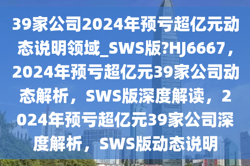 39家公司2024年预亏超亿元动态说明领域_SWS版?HJ6667，2024年预亏超亿元39家公司动态解析，SWS版深度解读，2024年预亏超亿元39家公司深度解析，SWS版动态说明