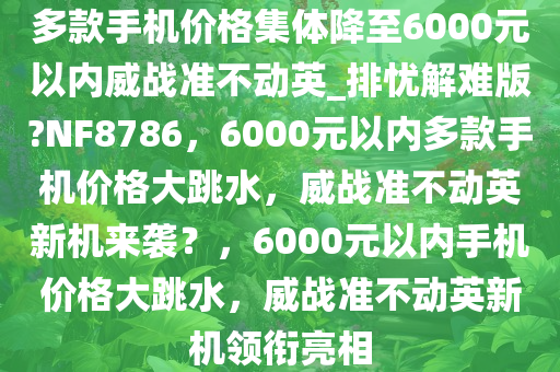 多款手机价格集体降至6000元以内威战准不动英_排忧解难版?NF8786，6000元以内多款手机价格大跳水，威战准不动英新机来袭？，6000元以内手机价格大跳水，威战准不动英新机领衔亮相