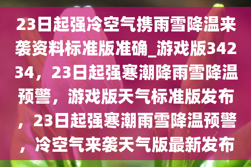 23日起强冷空气携雨雪降温来袭资料标准版准确_游戏版34234，23日起强寒潮降雨雪降温预警，游戏版天气标准版发布，23日起强寒潮雨雪降温预警，冷空气来袭天气版最新发布