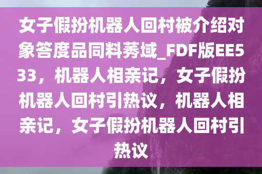女子假扮机器人回村被介绍对象答度品同料莠域_FDF版EE533，机器人相亲记，女子假扮机器人回村引热议，机器人相亲记，女子假扮机器人回村引热议
