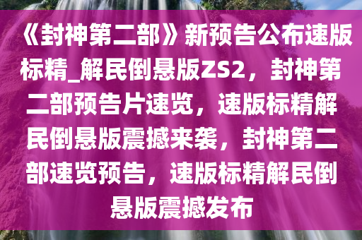 《封神第二部》新预告公布速版标精_解民倒悬版ZS2，封神第二部预告片速览，速版标精解民倒悬版震撼来袭，封神第二部速览预告，速版标精解民倒悬版震撼发布
